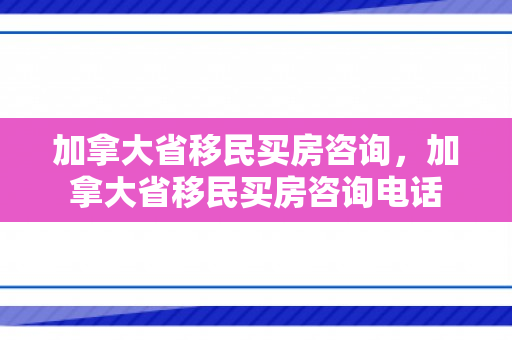 加拿大省移民买房咨询，加拿大省移民买房咨询电话