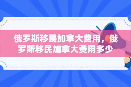 俄罗斯移民加拿大费用，俄罗斯移民加拿大费用多少