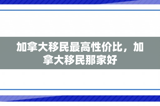 加拿大移民最高性价比，加拿大移民那家好