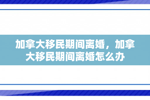 加拿大移民期间离婚，加拿大移民期间离婚怎么办