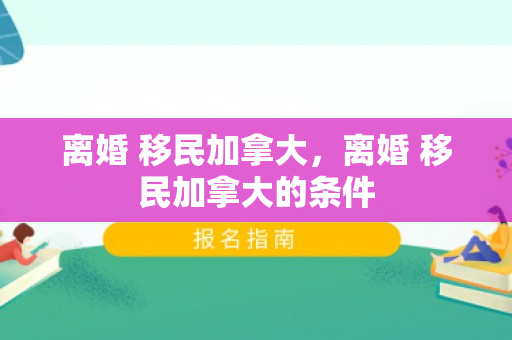 离婚 移民加拿大，离婚 移民加拿大的条件