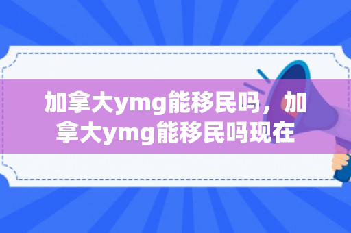 加拿大ymg能移民吗，加拿大ymg能移民吗现在