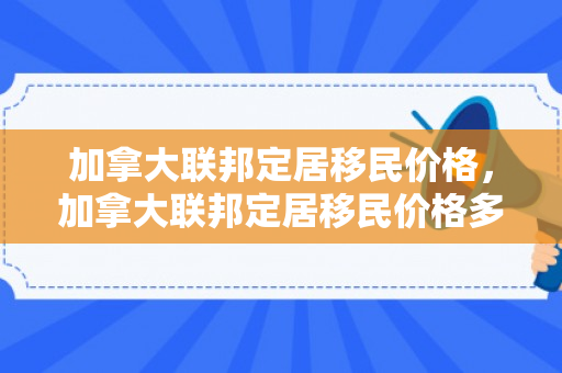 加拿大联邦定居移民价格，加拿大联邦定居移民价格多少