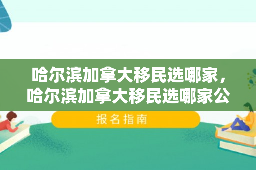 哈尔滨加拿大移民选哪家，哈尔滨加拿大移民选哪家公司好