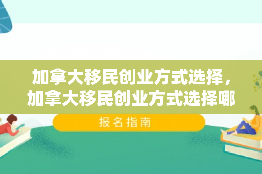 加拿大移民创业方式选择，加拿大移民创业方式选择哪个