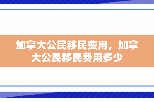 加拿大公民移民费用，加拿大公民移民费用多少