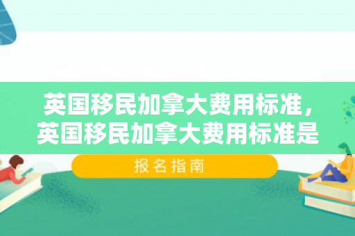 英国移民加拿大费用标准，英国移民加拿大费用标准是多少