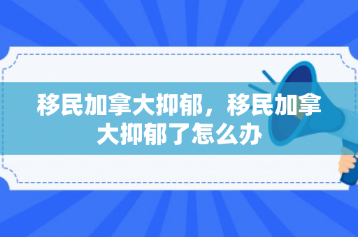 移民加拿大抑郁，移民加拿大抑郁了怎么办