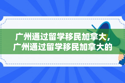 广州通过留学移民加拿大，广州通过留学移民加拿大的条件