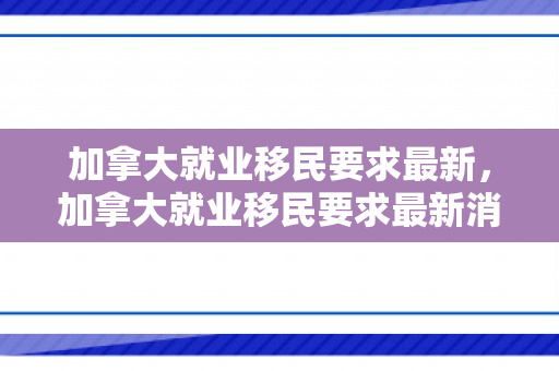 加拿大就业移民要求最新，加拿大就业移民要求最新消息