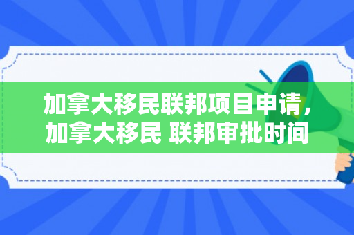 加拿大移民联邦项目申请，加拿大移民 联邦审批时间