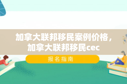 加拿大联邦移民案例价格，加拿大联邦移民cec