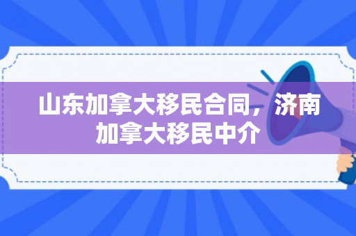 山东加拿大移民合同，济南加拿大移民中介