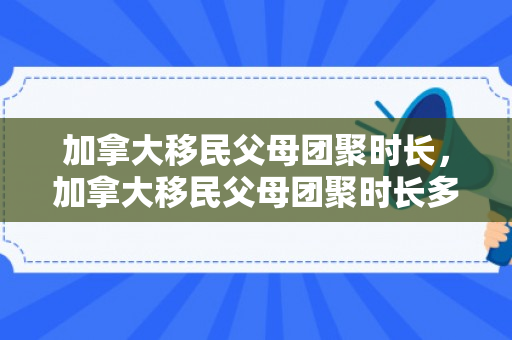加拿大移民父母团聚时长，加拿大移民父母团聚时长多少