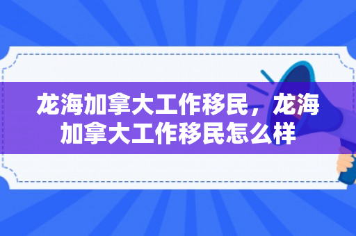龙海加拿大工作移民，龙海加拿大工作移民怎么样