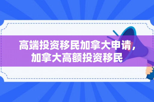 高端投资移民加拿大申请，加拿大高额投资移民