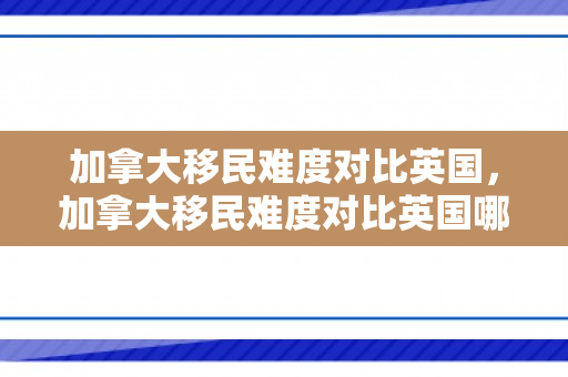 加拿大移民难度对比英国，加拿大移民难度对比英国哪个大
