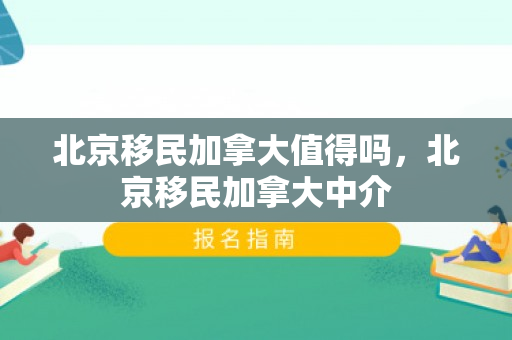 北京移民加拿大值得吗，北京移民加拿大中介