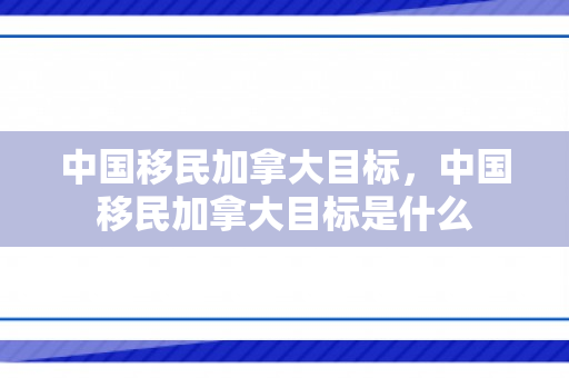 中国移民加拿大目标，中国移民加拿大目标是什么