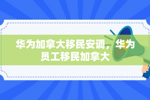 华为加拿大移民安调，华为员工移民加拿大