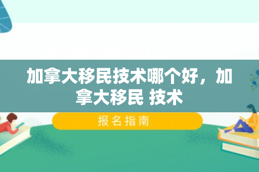 加拿大移民技术哪个好，加拿大移民 技术