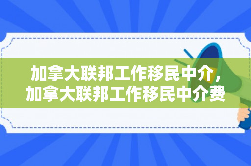 加拿大联邦工作移民中介，加拿大联邦工作移民中介费用
