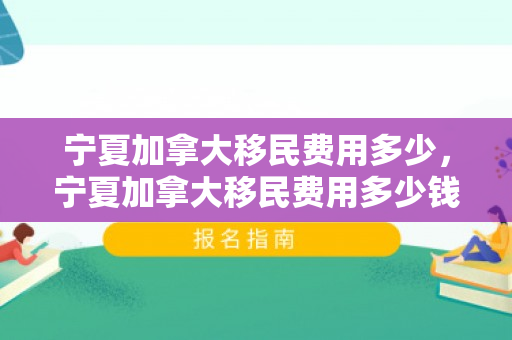 宁夏加拿大移民费用多少，宁夏加拿大移民费用多少钱