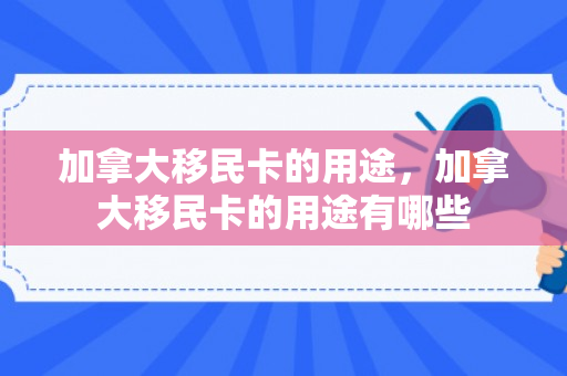 加拿大移民卡的用途，加拿大移民卡的用途有哪些