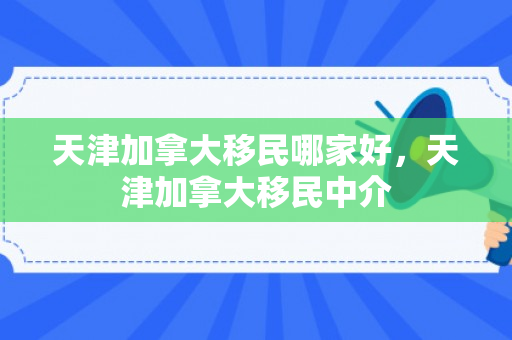 天津加拿大移民哪家好，天津加拿大移民中介