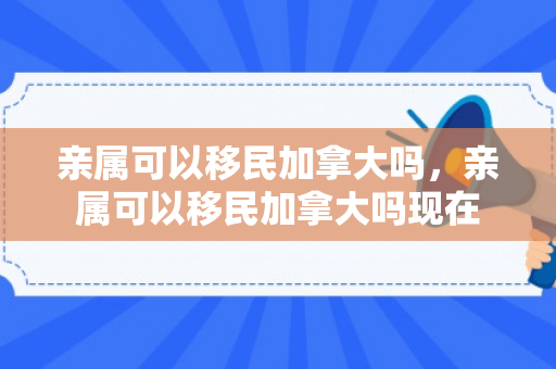亲属可以移民加拿大吗，亲属可以移民加拿大吗现在