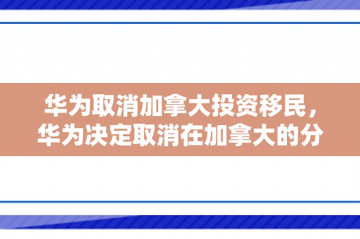 华为取消加拿大投资移民，华为决定取消在加拿大的分部