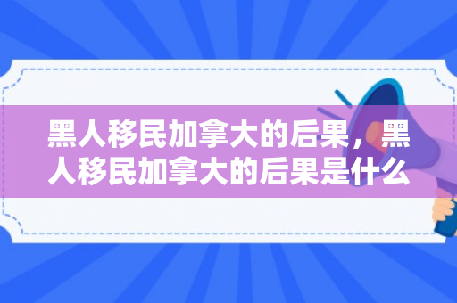 黑人移民加拿大的后果，黑人移民加拿大的后果是什么