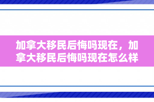 加拿大移民后悔吗现在，加拿大移民后悔吗现在怎么样