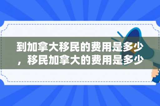 到加拿大移民的费用是多少，移民加拿大的费用是多少，全面解读移民经济负担