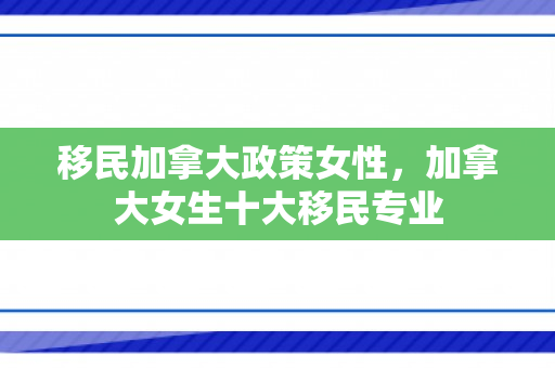 移民加拿大政策女性，加拿大女生十大移民专业