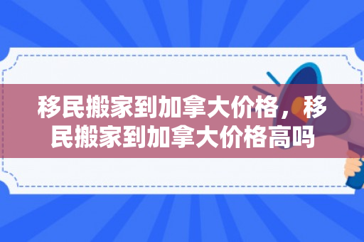 移民搬家到加拿大价格，移民搬家到加拿大价格高吗