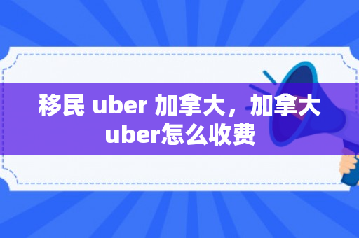 移民 uber 加拿大，加拿大uber怎么收费