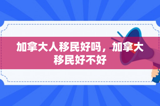 加拿大人移民好吗，加拿大移民好不好
