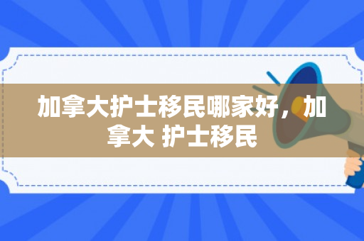 加拿大护士移民哪家好，加拿大 护士移民