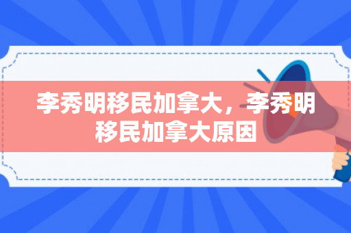 李秀明移民加拿大，李秀明移民加拿大原因