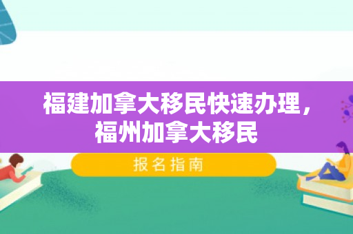 福建加拿大移民快速办理，福州加拿大移民