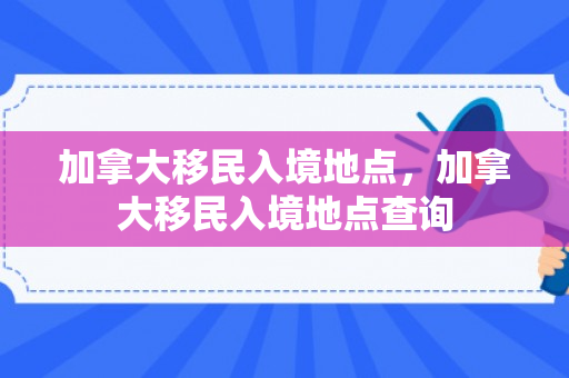 加拿大移民入境地点，加拿大移民入境地点查询