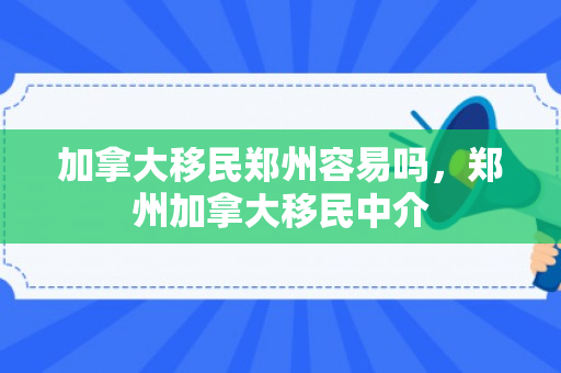 加拿大移民郑州容易吗，郑州加拿大移民中介