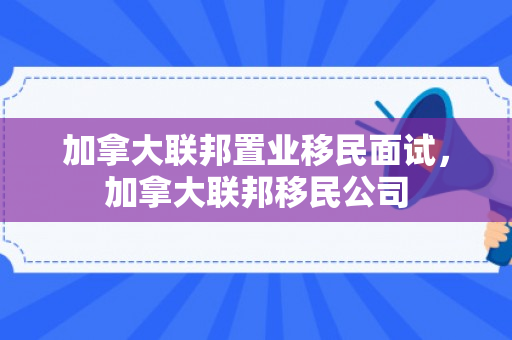 加拿大联邦置业移民面试，加拿大联邦移民公司
