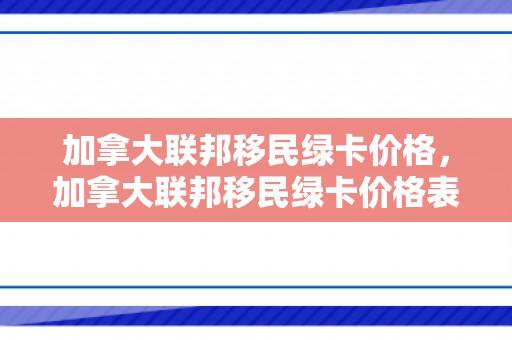 加拿大联邦移民绿卡价格，加拿大联邦移民绿卡价格表