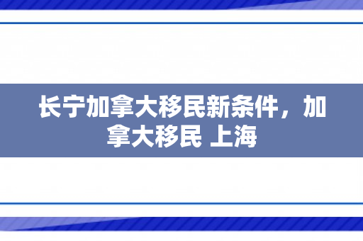 长宁加拿大移民新条件，加拿大移民 上海
