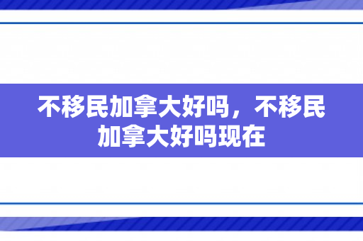 不移民加拿大好吗，不移民加拿大好吗现在