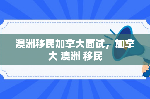 澳洲移民加拿大面试，加拿大 澳洲 移民