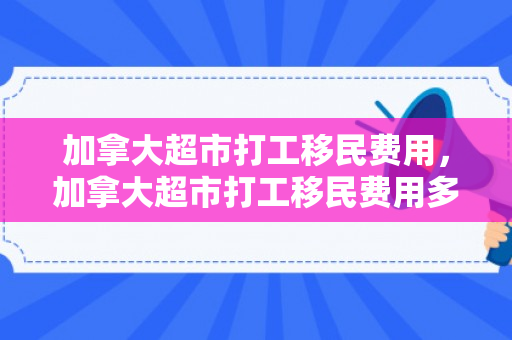 加拿大超市打工移民费用，加拿大超市打工移民费用多少