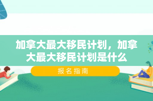 加拿大最大移民计划，加拿大最大移民计划是什么